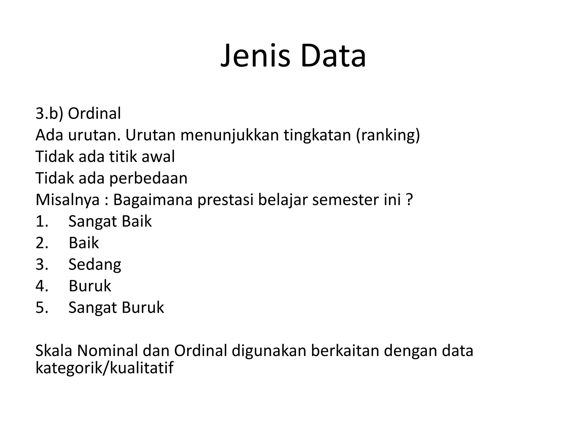 Jenis Data
3.b) Ordinal
Ada urutan. Urutan menunjukkan tingkatan (ranking)
Tidak ada titik awal
Tidak ada perbedaan
Misalnya : Bagaimana prestasi belajar semester ini ?
1. Sangat Baik
2. Baik
3. Sedang
4. Buruk
5. Sangat Buruk
Skala Nominal dan Ordinal digunakan berkaitan dengan data
kategorik/kualitatif

 