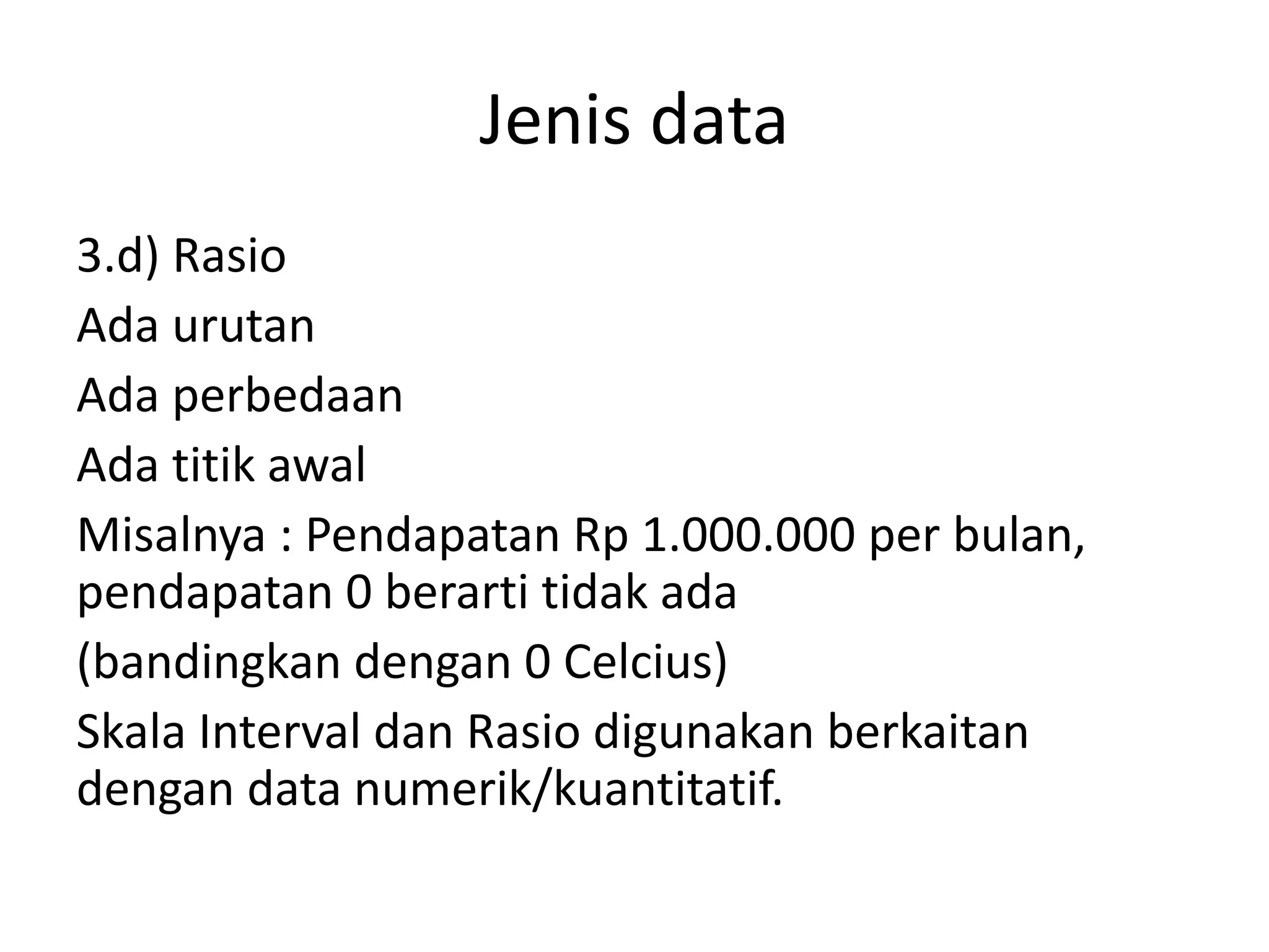 Jenis data
3.d) Rasio
Ada urutan
Ada perbedaan
Ada titik awal
Misalnya : Pendapatan Rp 1.000.000 per bulan,
pendapatan 0 berarti tidak ada
(bandingkan dengan 0 Celcius)
Skala Interval dan Rasio digunakan berkaitan
dengan data numerik/kuantitatif.

 