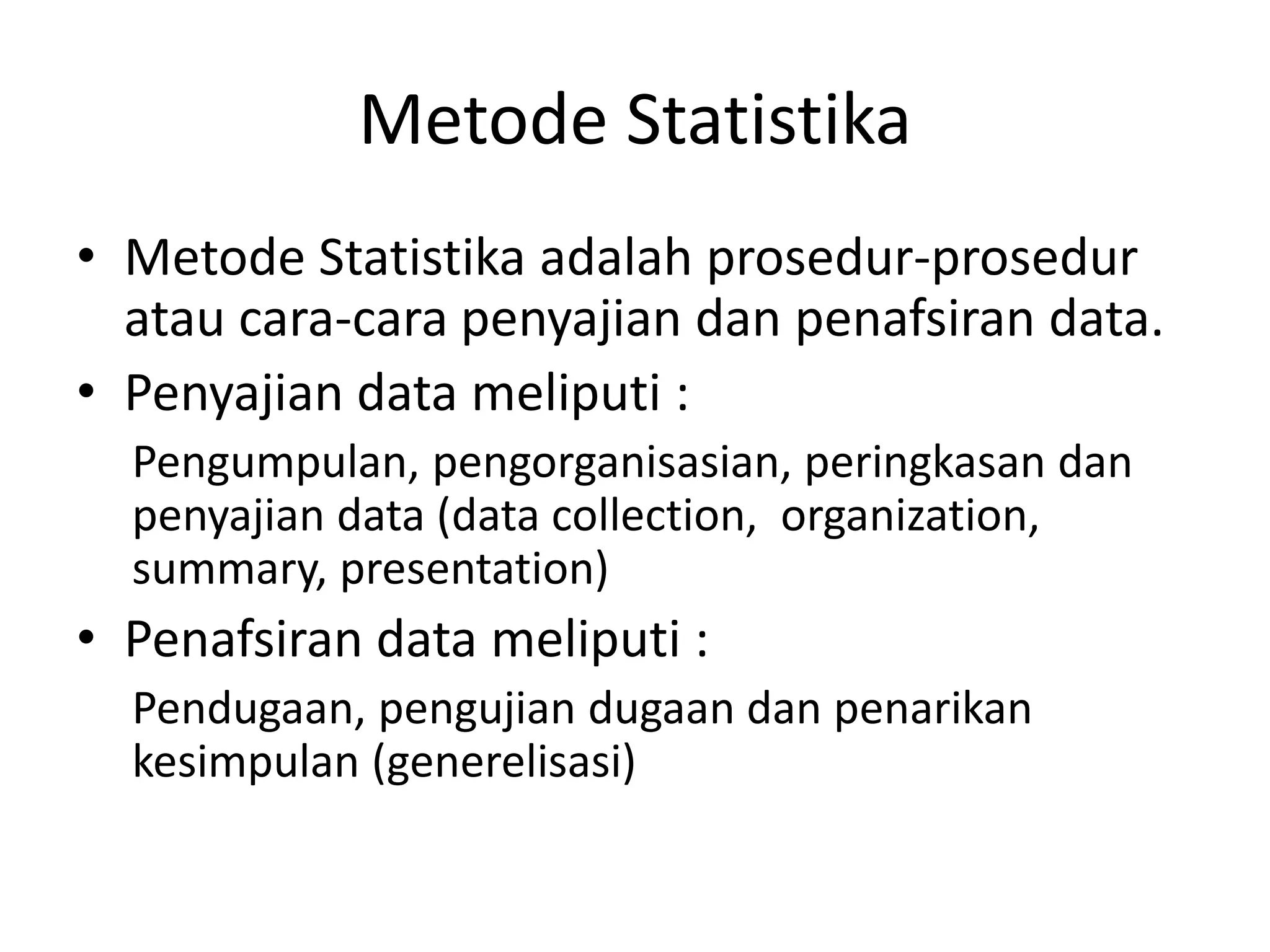 Metode Statistika
• Metode Statistika adalah prosedur-prosedur
atau cara-cara penyajian dan penafsiran data.
• Penyajian data meliputi :
Pengumpulan, pengorganisasian, peringkasan dan
penyajian data (data collection, organization,
summary, presentation)

• Penafsiran data meliputi :
Pendugaan, pengujian dugaan dan penarikan
kesimpulan (generelisasi)

 