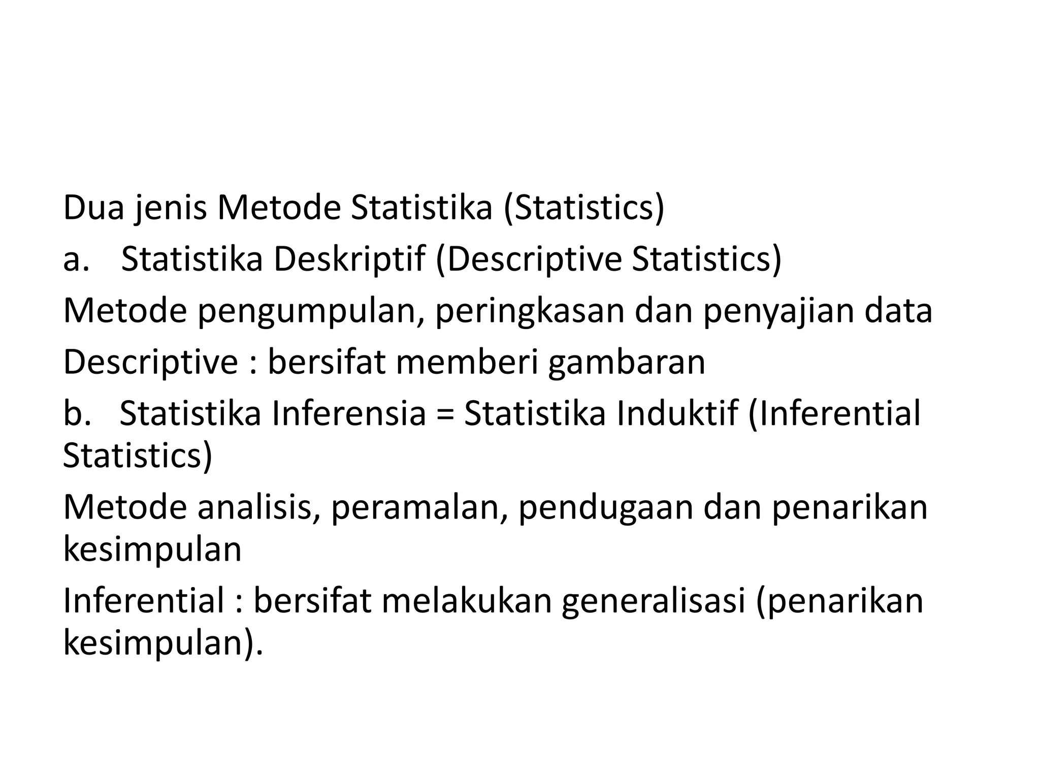 Dua jenis Metode Statistika (Statistics)
a. Statistika Deskriptif (Descriptive Statistics)
Metode pengumpulan, peringkasan dan penyajian data
Descriptive : bersifat memberi gambaran
b. Statistika Inferensia = Statistika Induktif (Inferential
Statistics)
Metode analisis, peramalan, pendugaan dan penarikan
kesimpulan
Inferential : bersifat melakukan generalisasi (penarikan
kesimpulan).

 