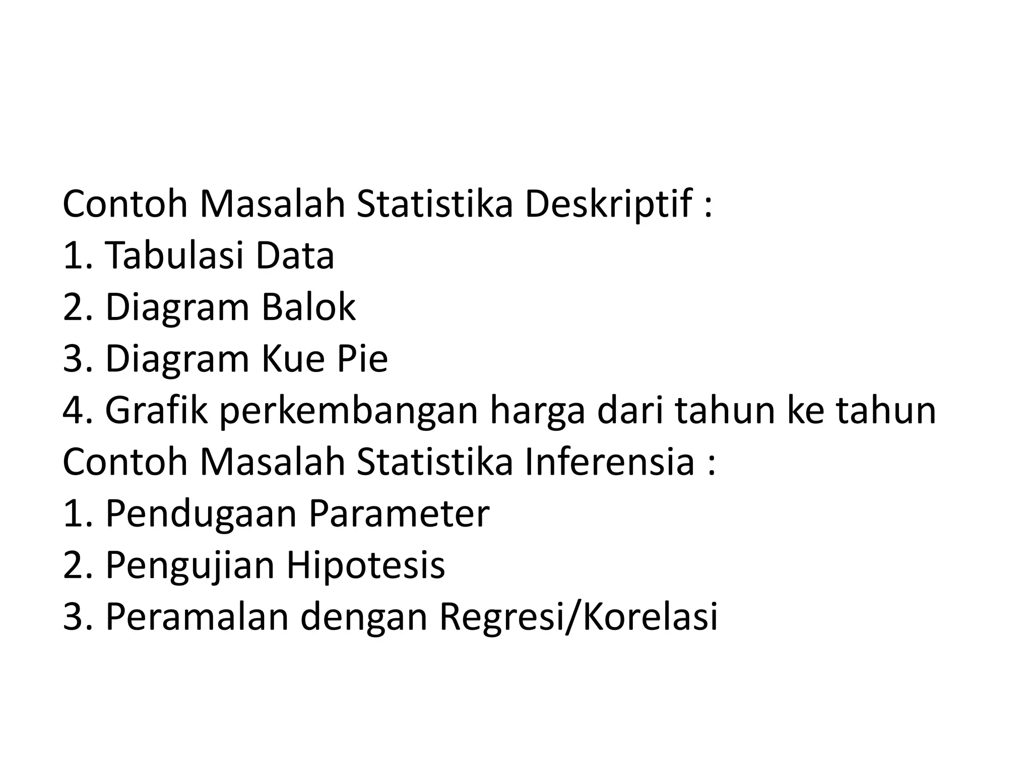 Contoh Masalah Statistika Deskriptif :
1. Tabulasi Data
2. Diagram Balok
3. Diagram Kue Pie
4. Grafik perkembangan harga dari tahun ke tahun
Contoh Masalah Statistika Inferensia :
1. Pendugaan Parameter
2. Pengujian Hipotesis
3. Peramalan dengan Regresi/Korelasi

 