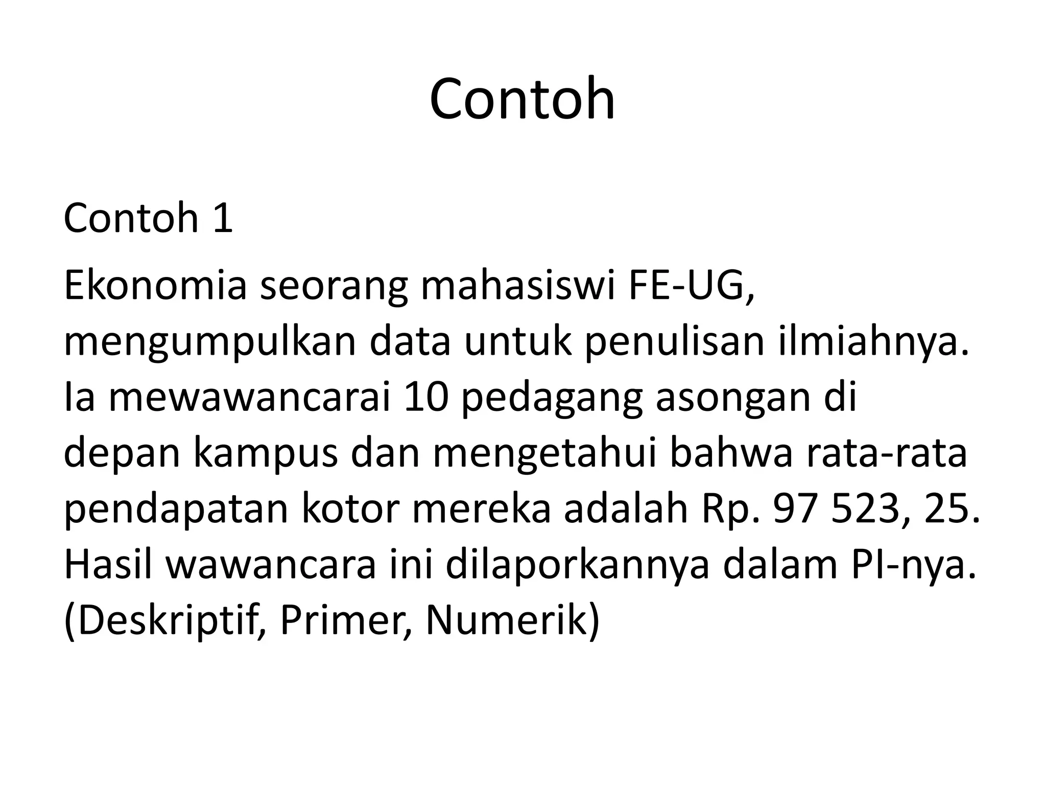 Contoh
Contoh 1
Ekonomia seorang mahasiswi FE-UG,
mengumpulkan data untuk penulisan ilmiahnya.
Ia mewawancarai 10 pedagang asongan di
depan kampus dan mengetahui bahwa rata-rata
pendapatan kotor mereka adalah Rp. 97 523, 25.
Hasil wawancara ini dilaporkannya dalam PI-nya.
(Deskriptif, Primer, Numerik)

 