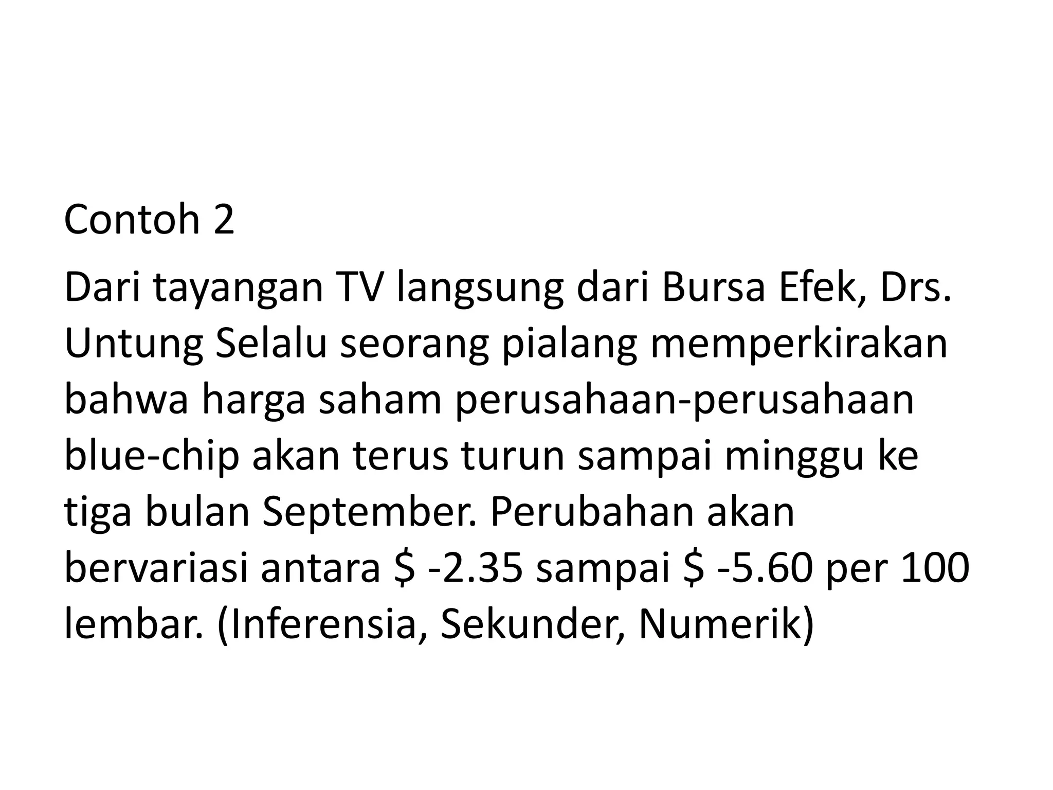 Contoh 2
Dari tayangan TV langsung dari Bursa Efek, Drs.
Untung Selalu seorang pialang memperkirakan
bahwa harga saham perusahaan-perusahaan
blue-chip akan terus turun sampai minggu ke
tiga bulan September. Perubahan akan
bervariasi antara $ -2.35 sampai $ -5.60 per 100
lembar. (Inferensia, Sekunder, Numerik)

 