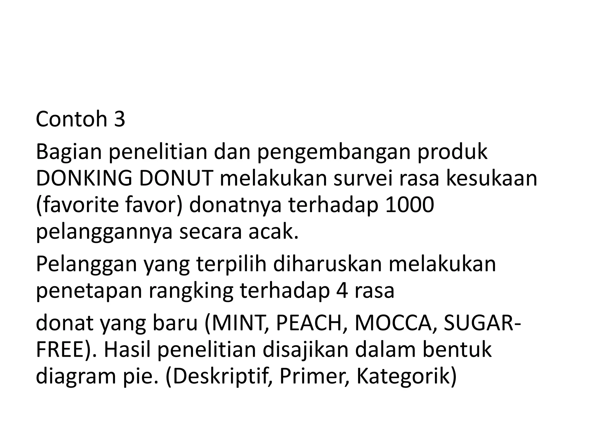 Contoh 3
Bagian penelitian dan pengembangan produk
DONKING DONUT melakukan survei rasa kesukaan
(favorite favor) donatnya terhadap 1000
pelanggannya secara acak.
Pelanggan yang terpilih diharuskan melakukan
penetapan rangking terhadap 4 rasa
donat yang baru (MINT, PEACH, MOCCA, SUGARFREE). Hasil penelitian disajikan dalam bentuk
diagram pie. (Deskriptif, Primer, Kategorik)

 