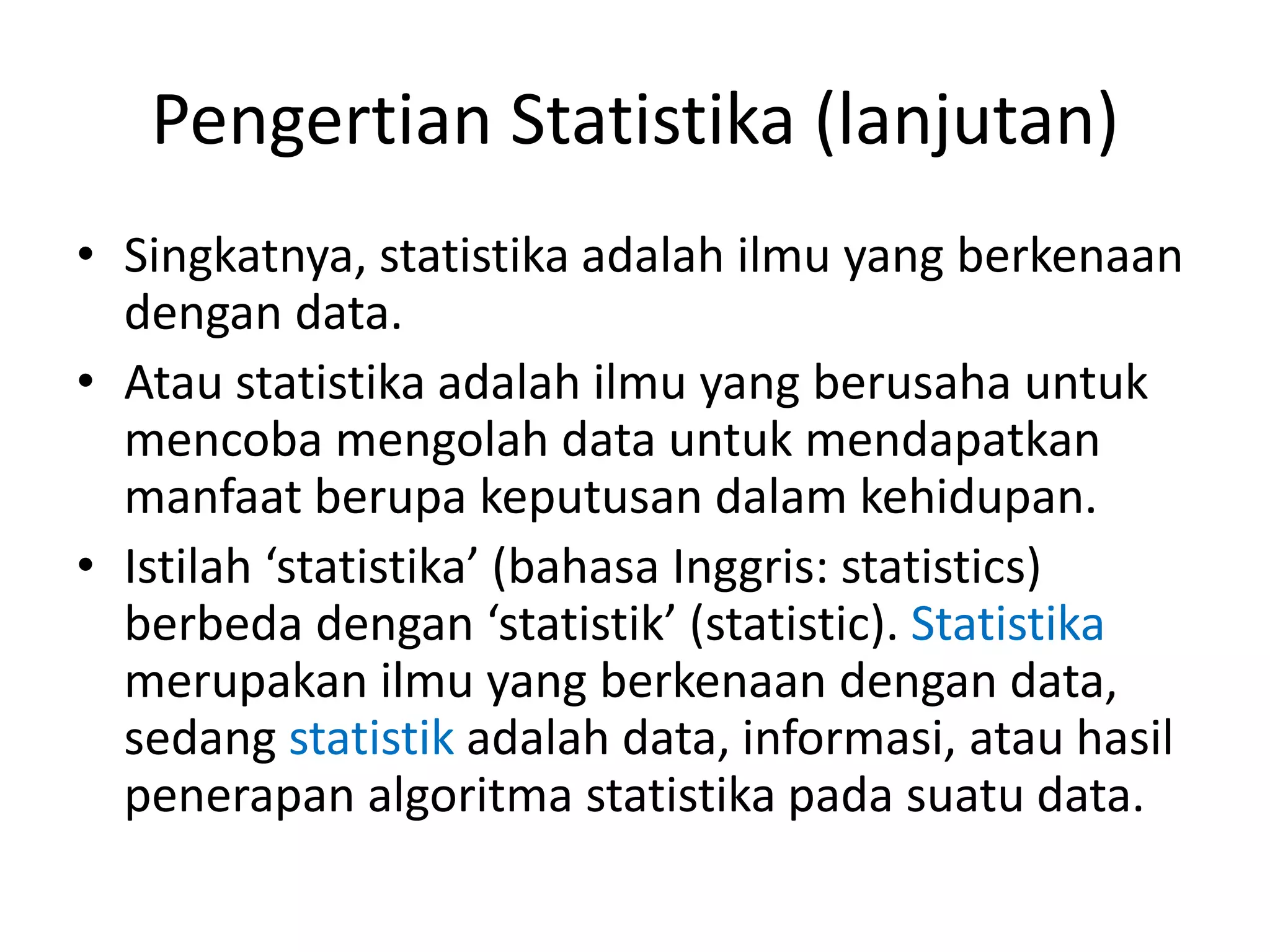 Pengertian Statistika (lanjutan)
• Singkatnya, statistika adalah ilmu yang berkenaan
dengan data.
• Atau statistika adalah ilmu yang berusaha untuk
mencoba mengolah data untuk mendapatkan
manfaat berupa keputusan dalam kehidupan.
• Istilah ‘statistika’ (bahasa Inggris: statistics)
berbeda dengan ‘statistik’ (statistic). Statistika
merupakan ilmu yang berkenaan dengan data,
sedang statistik adalah data, informasi, atau hasil
penerapan algoritma statistika pada suatu data.

 