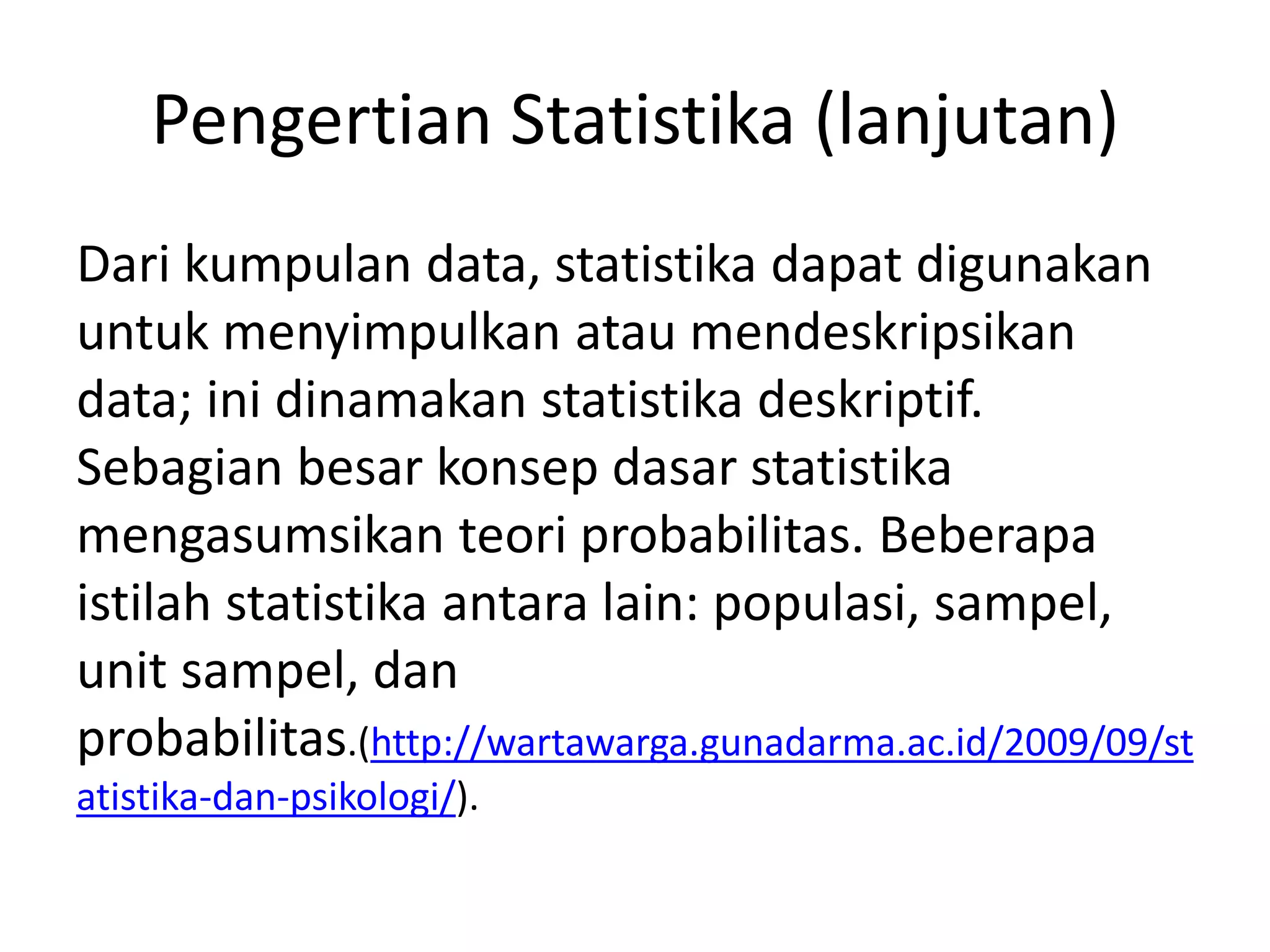 Pengertian Statistika (lanjutan)
Dari kumpulan data, statistika dapat digunakan
untuk menyimpulkan atau mendeskripsikan
data; ini dinamakan statistika deskriptif.
Sebagian besar konsep dasar statistika
mengasumsikan teori probabilitas. Beberapa
istilah statistika antara lain: populasi, sampel,
unit sampel, dan
probabilitas.(http://wartawarga.gunadarma.ac.id/2009/09/st
atistika-dan-psikologi/).

 