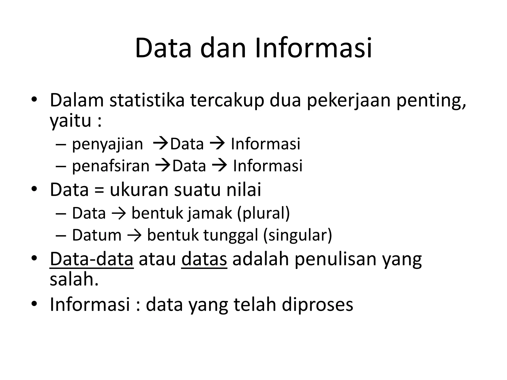 Data dan Informasi
• Dalam statistika tercakup dua pekerjaan penting,
yaitu :
– penyajian Data  Informasi
– penafsiran Data  Informasi

• Data = ukuran suatu nilai
– Data → bentuk jamak (plural)
– Datum → bentuk tunggal (singular)

• Data-data atau datas adalah penulisan yang
salah.
• Informasi : data yang telah diproses

 