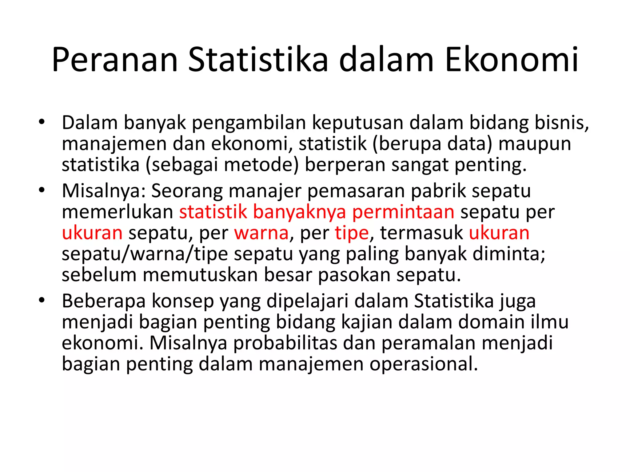 Peranan Statistika dalam Ekonomi
• Dalam banyak pengambilan keputusan dalam bidang bisnis,
manajemen dan ekonomi, statistik (berupa data) maupun
statistika (sebagai metode) berperan sangat penting.
• Misalnya: Seorang manajer pemasaran pabrik sepatu
memerlukan statistik banyaknya permintaan sepatu per
ukuran sepatu, per warna, per tipe, termasuk ukuran
sepatu/warna/tipe sepatu yang paling banyak diminta;
sebelum memutuskan besar pasokan sepatu.
• Beberapa konsep yang dipelajari dalam Statistika juga
menjadi bagian penting bidang kajian dalam domain ilmu
ekonomi. Misalnya probabilitas dan peramalan menjadi
bagian penting dalam manajemen operasional.

 