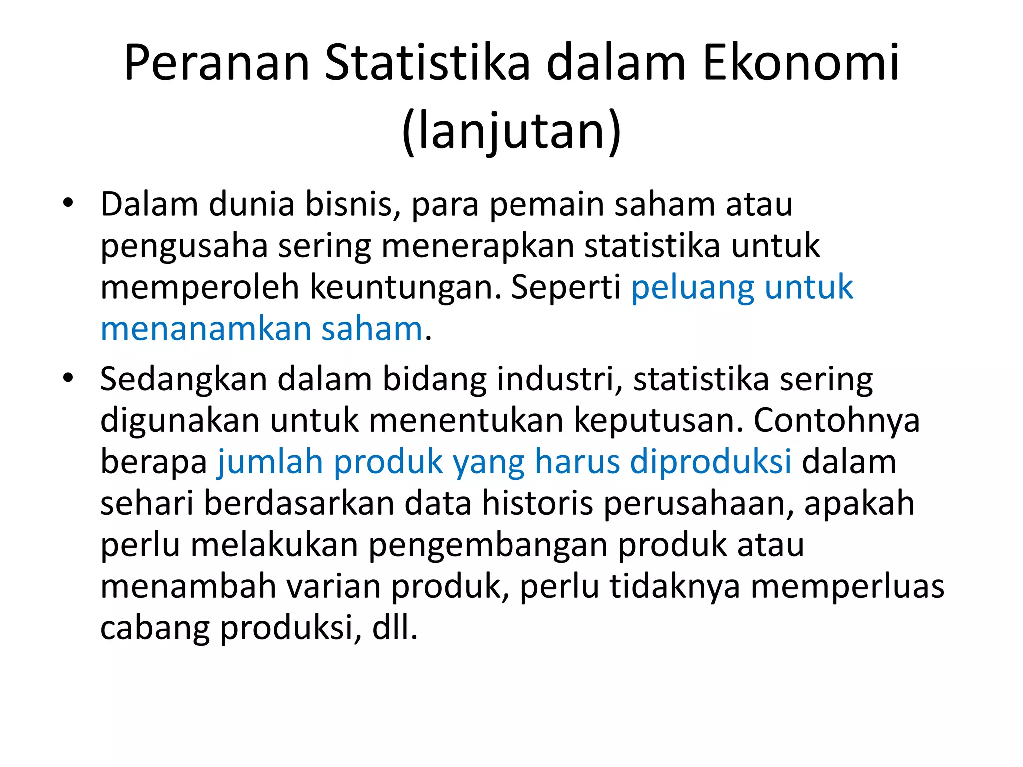 Peranan Statistika dalam Ekonomi
(lanjutan)
• Dalam dunia bisnis, para pemain saham atau
pengusaha sering menerapkan statistika untuk
memperoleh keuntungan. Seperti peluang untuk
menanamkan saham.
• Sedangkan dalam bidang industri, statistika sering
digunakan untuk menentukan keputusan. Contohnya
berapa jumlah produk yang harus diproduksi dalam
sehari berdasarkan data historis perusahaan, apakah
perlu melakukan pengembangan produk atau
menambah varian produk, perlu tidaknya memperluas
cabang produksi, dll.

 