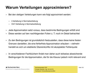 Seite 102
Fachbereich Wirtschaftswissenschaften
Warum Verteilungen approximieren?
– Bei den stetigen Verteilungen kann wie folgt approximiert werden:
– t-Verteilung in Normalverteilung
– Chi2-Verteilung in Normalverteilung
– Jede Approximation setzt voraus, dass bestimmte Bedingungen erfüllt sind
– Diese werden auf den nachfolgenden Folien z. T. noch im Detail betrachtet
– Zu den Bedingungen ist grundsätzlich festzustellen, dass diese keine festen
Grenzen darstellen, die eine fehlerfreie Approximation erlauben – vielmehr
handelt es sich um etablierte Übereinkünfte mit akzeptabler Fehlerquote
– In verschiedenen Fachbüchern findet man daher auch teilweise abweichende
Bedingungen für die Approximation, die für die Klausur jedoch nicht relevant sind
Sommersemester 2016
Christian Reinboth, Dipl.-Wi.Inf.(FH)
 
