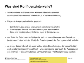 Seite 107
Fachbereich Wirtschaftswissenschaften
Was sind Konfidenzintervalle?
– Wie kommt nun aber ein solches Konfidenzintervall zustande?
(vom lateinischen confidere = vertrauen, d.h. Vertrauensintervall)
– Folgende Ausgangssituation ist gegeben:
– Es ist bekannt, dass eine zu untersuchende Variable normalverteilt ist
– Erwartungswert und/oder Standardabweichung sind aber unbekannt
– Daten einer (repräsentativen) Stichprobe liegen für Schätzungen vor
– Auf Basis der Daten aus der Stichprobe soll nun versucht werden, den Bereich zu
bestimmen, in dem sich der Wert (z.B. Erwartungswert) der Grundgesamtheit befindet
– Je breiter dieses Intervall ist, umso größer ist die Sicherheit, dass der gesuchte Wert
auch tatsächlich in dem Intervall liegt – umso geringer ist aber auch der Aussagewert
des Intervalls -> dies wird über das Vertrauensniveau / Konfidenzniveau γ reguliert
Sommersemester 2016
Christian Reinboth, Dipl.-Wi.Inf.(FH)
 