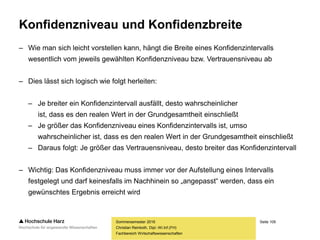 Seite 109
Fachbereich Wirtschaftswissenschaften
Konfidenzniveau und Konfidenzbreite
– Wie man sich leicht vorstellen kann, hängt die Breite eines Konfidenzintervalls
wesentlich vom jeweils gewählten Konfidenzniveau bzw. Vertrauensniveau ab
– Dies lässt sich logisch wie folgt herleiten:
– Je breiter ein Konfidenzintervall ausfällt, desto wahrscheinlicher
ist, dass es den realen Wert in der Grundgesamtheit einschließt
– Je größer das Konfidenzniveau eines Konfidenzintervalls ist, umso
wahrscheinlicher ist, dass es den realen Wert in der Grundgesamtheit einschließt
– Daraus folgt: Je größer das Vertrauensniveau, desto breiter das Konfidenzintervall
– Wichtig: Das Konfidenzniveau muss immer vor der Aufstellung eines Intervalls
festgelegt und darf keinesfalls im Nachhinein so „angepasst“ werden, dass ein
gewünschtes Ergebnis erreicht wird
Sommersemester 2016
Christian Reinboth, Dipl.-Wi.Inf.(FH)
 