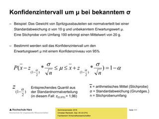 Seite 111
Fachbereich Wirtschaftswissenschaften
Konfidenzintervall um μ bei bekanntem σ
– Beispiel: Das Gewicht von Spritzgussbauteilen sei normalverteilt bei einer
Standardabweichung σ von 10 g und unbekanntem Erwartungswert μ.
Eine Stichprobe vom Umfang 100 erbringt einen Mittelwert von 20 g.
– Bestimmt werden soll das Konfidenzintervall um den
Erwartungswert μ mit einem Konfidenzniveau von 95%
Sommersemester 2016
Christian Reinboth, Dipl.-Wi.Inf.(FH)




 

1)**(
)
2
1()
2
1( n
zx
n
zxP
)
2
1(


z Entsprechendes Quantil aus
der Standardnormalverteilung
(in diesem Fall: z(0,975) = 1,96)
x = arithmetisches Mittel (Stichprobe)
σ = Standardabweichung (Grundges.)
n = Stichprobenumfang
 