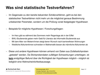 Seite 117
Fachbereich Wirtschaftswissenschaften
Was sind statistische Testverfahren?
 Im Gegensatz zu den bereits bekannten Schätzverfahren, geht es bei den
statistischen Testverfahren nicht mehr um die möglichst genaue Bestimmung
unbekannter Parameter, sondern um die Prüfung vorab festgelegter Hypothesen
 Beispiele für mögliche Hypothesen / Forschungsfragen:
 Im Harz gibt es während des Sommers mehr Regentage als in der Eiffel
 BWL-Studierende geben mehr Geld für Literatur als Informatik-Studierende aus
 Mit dem Alter von Mietern/innen steigt deren Wunsch nach barrierefreien Wohnungen
 Weibliche Abiturientinnen schneiden in Mathematik besser als männliche Abiturienten ab
 Diese und andere Hypothesen können anhand von Daten aus Zufallsstichproben
„getestet“ werden. Da Stichprobendaten zufälligen Schwankungen unterliegen, ist
kein endgültiger Befund über die Richtigkeit der Hypothesen möglich - möglich ist
lediglich eine Wahrscheinlichkeitsaussage.
Sommersemester 2016
Christian Reinboth, Dipl.-Wi.Inf.(FH)
 