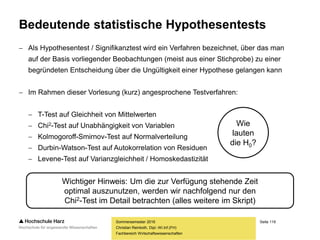 Seite 119
Fachbereich Wirtschaftswissenschaften
Bedeutende statistische Hypothesentests
 Als Hypothesentest / Signifikanztest wird ein Verfahren bezeichnet, über das man
auf der Basis vorliegender Beobachtungen (meist aus einer Stichprobe) zu einer
begründeten Entscheidung über die Ungültigkeit einer Hypothese gelangen kann
 Im Rahmen dieser Vorlesung (kurz) angesprochene Testverfahren:
 T-Test auf Gleichheit von Mittelwerten
 Chi2-Test auf Unabhängigkeit von Variablen
 Kolmogoroff-Smirnov-Test auf Normalverteilung
 Durbin-Watson-Test auf Autokorrelation von Residuen
 Levene-Test auf Varianzgleichheit / Homoskedastizität
Sommersemester 2016
Christian Reinboth, Dipl.-Wi.Inf.(FH)
Wichtiger Hinweis: Um die zur Verfügung stehende Zeit
optimal auszunutzen, werden wir nachfolgend nur den
Chi2-Test im Detail betrachten (alles weitere im Skript)
Wie
lauten
die H0?
 