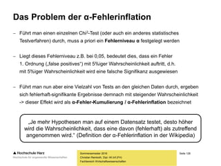 Seite 128
Fachbereich Wirtschaftswissenschaften
Das Problem der α-Fehlerinflation
 Führt man einen einzelnen Chi2-Test (oder auch ein anderes statistisches
Testverfahren) durch, muss a priori ein Fehlerniveau α festgelegt werden
 Liegt dieses Fehlerniveau z.B. bei 0,05, bedeutet dies, dass ein Fehler
1. Ordnung („false positives“) mit 5%iger Wahrscheinlichkeit auftritt, d.h.
mit 5%iger Wahrscheinlichkeit wird eine falsche Signifikanz ausgewiesen
 Führt man nun aber eine Vielzahl von Tests an den gleichen Daten durch, ergeben
sich fehlerhaft-signifikante Ergebnisse demnach mit steigender Wahrscheinlichkeit
-> dieser Effekt wird als α-Fehler-Kumulierung / α-Fehlerinflation bezeichnet
Sommersemester 2016
Christian Reinboth, Dipl.-Wi.Inf.(FH)
„Je mehr Hypothesen man auf einem Datensatz testet, desto höher
wird die Wahrscheinlichkeit, dass eine davon (fehlerhaft) als zutreffend
angenommen wird.“ (Definition der α-Fehlerinflation in der Wikipedia)
 