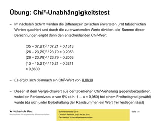 Seite 131
Fachbereich Wirtschaftswissenschaften
Übung: Chi²-Unabhängigkeitstest
 Im nächsten Schritt werden die Differenzen zwischen erwarteten und tatsächlichen
Werten quadriert und durch die zu erwartenden Werte dividiert, die Summe dieser
Berechnungen ergibt dann den entscheidenden Chi2-Wert
(35 – 37,21)2 / 37,21 = 0,1313
(26 – 23,79)2 / 23,79 = 0,2053
(26 – 23,79)2 / 23,79 = 0,2053
(13 – 15,21)2 / 15,21 = 0,3211
= 0,8630
 Es ergibt sich demnach ein Chi2-Wert von 0,8630
 Dieser ist dem Vergleichswert aus der tabellierten Chi²-Verteilung gegenüberzustellen,
wobei ein Fehlerniveau α von 5% (d.h. 1 – a = 0,950) bei einem Freiheitsgrad gewählt
wurde (da sich unter Beibehaltung der Randsummen ein Wert frei festlegen lässt)
Sommersemester 2016
Christian Reinboth, Dipl.-Wi.Inf.(FH)
 