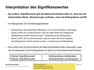 Seite 134
Fachbereich Wirtschaftswissenschaften
Interpretation des Signifikanzwertes
– Der p-Wert / Signifikanzwert gibt die Wahrscheinlichkeit dafür an, dass die real
beobachteten Werte / Abweichungen auftreten, wenn die Nullhypothese zutrifft
– Am Beispiel des Chi2-Unabhängigkeitstests:
– Nullhypothese: Die betrachteten Merkmale x und y sind stochastisch unabhängig
– Großer p-Wert: Es ist wahrscheinlich, dass die realen Werte bei Gültigkeit der
Nullhypothese erreicht werden konnten -> Beibehaltung der Nullhypothese
– Kleiner p-Wert: Es ist unwahrscheinlich, dass die realen Werte bei Gültigkeit
der Nullhypothese erreicht werden konnten -> Verwerfung der Nullhypothese
– Der p-Wert wird oft (leicht falsch) als Wahrscheinlichkeit dafür interpretiert, dass
das Zurückweisen einer Nullhypothese H0 falsch ist (Irrtumswahrscheinlichkeit)
Sommersemester 2016
Christian Reinboth, Dipl.-Wi.Inf.(FH)
Großer Signifikanzwert = Nullhypothese beibehalten
Kleiner Signifikanzwert = Nullhypothese zurückweisen
 