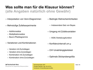 Seite 140
Fachbereich Wirtschaftswissenschaften
Was sollte man für die Klausur können?
(alle Angaben natürlich ohne Gewähr)
– Interpretation von Venn-Diagrammen
– Mehrstufige Zufallsexperimente
– Additionssätze
– Multiplikationssätze
– Baum-/Pfaddiagramme
– Variationen und Kombinationen
– Variation mit Zurücklegen
– Variation ohne Zurücklegen
– Kombination mit Zurücklegen
– Kombination ohne Zurücklegen
Sommersemester 2016
Christian Reinboth, Dipl.-Wi.Inf.(FH)
– Bedingte Wahrscheinlichkeiten
– Insbesondere Satz von Bayes
– Umgang mit Zufallsvariablen
– WSK-/Verteilungsfunktion
– Konfidenzintervall um μ
– Chi2-Unabhängigkeitstest
– Optimale Stichprobengröße
 