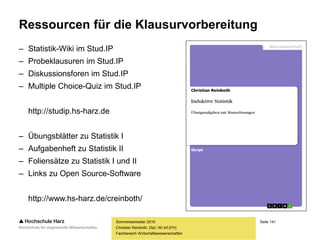 Seite 141
Fachbereich Wirtschaftswissenschaften
Ressourcen für die Klausurvorbereitung
– Statistik-Wiki im Stud.IP
– Probeklausuren im Stud.IP
– Diskussionsforen im Stud.IP
– Multiple Choice-Quiz im Stud.IP
http://studip.hs-harz.de
– Übungsblätter zu Statistik I
– Aufgabenheft zu Statistik II
– Foliensätze zu Statistik I und II
– Links zu Open Source-Software
http://www.hs-harz.de/creinboth/
Sommersemester 2016
Christian Reinboth, Dipl.-Wi.Inf.(FH)
 