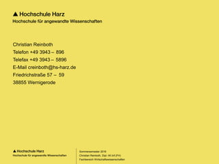 Seite 147
Fachbereich Wirtschaftswissenschaften
Christian Reinboth
Telefon +49 3943 –  896
Telefax +49 3943 –  5896
E-Mail creinboth@hs-harz.de
Friedrichstraße 57 –  59
38855 Wernigerode
Sommersemester 2016
Christian Reinboth, Dipl.-Wi.Inf.(FH)
 