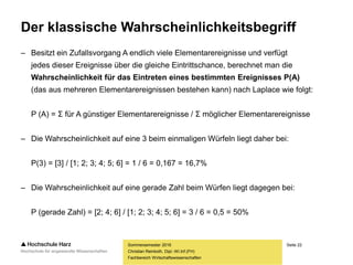 Seite 22
Fachbereich Wirtschaftswissenschaften
Der klassische Wahrscheinlichkeitsbegriff
– Besitzt ein Zufallsvorgang A endlich viele Elementarereignisse und verfügt
jedes dieser Ereignisse über die gleiche Eintrittschance, berechnet man die
Wahrscheinlichkeit für das Eintreten eines bestimmten Ereignisses P(A)
(das aus mehreren Elementarereignissen bestehen kann) nach Laplace wie folgt:
P (A) = Σ für A günstiger Elementarereignisse / Σ möglicher Elementarereignisse
– Die Wahrscheinlichkeit auf eine 3 beim einmaligen Würfeln liegt daher bei:
P(3) = [3] / [1; 2; 3; 4; 5; 6] = 1 / 6 = 0,167 = 16,7%
– Die Wahrscheinlichkeit auf eine gerade Zahl beim Würfen liegt dagegen bei:
P (gerade Zahl) = [2; 4; 6] / [1; 2; 3; 4; 5; 6] = 3 / 6 = 0,5 = 50%
Sommersemester 2016
Christian Reinboth, Dipl.-Wi.Inf.(FH)
 