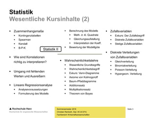 Seite 3
Fachbereich Wirtschaftswissenschaften
Statistik
Wesentliche Kursinhalte (2)
 Zuammenhangsmaße
 Kontingenztabellen
 Spearman
 Kendall
 B-P-K
 Wie sind Korrelationen
richtig zu interpretieren?
 Umgang mit fehlenden
Werten und Ausreißern
 Lineare Regressionsanalyse
 Analysevoraussetzungen
 Formulierung des Modells
Sommersemester 2016
Christian Reinboth, Dipl.-Wi.Inf.(FH)
 Berechnung des Modells
 Meth. d. kl. Quadrate
 Gleichungsaufstellung
 Interpretation der Koeff.
 Bewertung der Modellgüte
 Wahrscheinlichkeitslehre
 Wesentliche Grundbegriffe
 Wahrscheinlichkeitsbegriff
 Exkurs: Venn-Diagramme
 Axiome von Kolmogoroff
 Baum-/Pfaddiagramme
 Additionssatz
 Multiplikationssatz
 Theorem von Bayes
 Zufallsvariablen
 Exkurs: Der Zufallsbegriff
 Diskrete Zufallsvariablen
 Stetige Zufallsvariablen
 Diskrete Verteilungen
von Zufallsvariablen
 Gleichverteilung
 Binomialverteilung
 Poisson-Verteilung
 Hypergeom. Verteilung
Statistik II
 