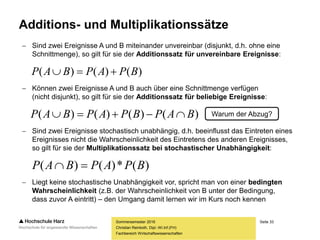 Seite 33
Fachbereich Wirtschaftswissenschaften
Additions- und Multiplikationssätze
Sommersemester 2016
Christian Reinboth, Dipl.-Wi.Inf.(FH)
 Sind zwei Ereignisse A und B miteinander unvereinbar (disjunkt, d.h. ohne eine
Schnittmenge), so gilt für sie der Additionssatz für unvereinbare Ereignisse:
 Können zwei Ereignisse A und B auch über eine Schnittmenge verfügen
(nicht disjunkt), so gilt für sie der Additionssatz für beliebige Ereignisse:
 Sind zwei Ereignisse stochastisch unabhängig, d.h. beeinflusst das Eintreten eines
Ereignisses nicht die Wahrscheinlichkeit des Eintretens des anderen Ereignisses,
so gilt für sie der Multiplikationssatz bei stochastischer Unabhängigkeit:
 Liegt keine stochastische Unabhängigkeit vor, spricht man von einer bedingten
Wahrscheinlichkeit (z.B. der Wahrscheinlichkeit von B unter der Bedingung,
dass zuvor A eintritt) – den Umgang damit lernen wir im Kurs noch kennen
)()()( BPAPBAP 
)()()()( BAPBPAPBAP  Warum der Abzug?
)(*)()( BPAPBAP 
 