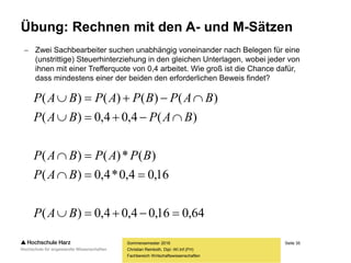 Seite 35
Fachbereich Wirtschaftswissenschaften
Übung: Rechnen mit den A- und M-Sätzen
Sommersemester 2016
Christian Reinboth, Dipl.-Wi.Inf.(FH)
 Zwei Sachbearbeiter suchen unabhängig voneinander nach Belegen für eine
(unstrittige) Steuerhinterziehung in den gleichen Unterlagen, wobei jeder von
ihnen mit einer Trefferquote von 0,4 arbeitet. Wie groß ist die Chance dafür,
dass mindestens einer der beiden den erforderlichen Beweis findet?
64,016,04,04,0)(
16,04,0*4,0)(
)(*)()(
)(4,04,0)(
)()()()(





BAP
BAP
BPAPBAP
BAPBAP
BAPBPAPBAP
 
