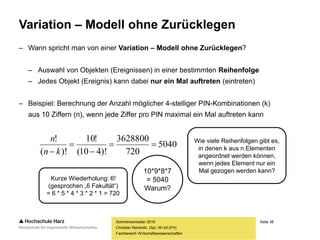 Seite 38
Fachbereich Wirtschaftswissenschaften
Variation – Modell ohne Zurücklegen
– Wann spricht man von einer Variation – Modell ohne Zurücklegen?
– Auswahl von Objekten (Ereignissen) in einer bestimmten Reihenfolge
– Jedes Objekt (Ereignis) kann dabei nur ein Mal auftreten (eintreten)
– Beispiel: Berechnung der Anzahl möglicher 4-stelliger PIN-Kombinationen (k)
aus 10 Ziffern (n), wenn jede Ziffer pro PIN maximal ein Mal auftreten kann
Sommersemester 2016
Christian Reinboth, Dipl.-Wi.Inf.(FH)
Kurze Wiederholung: 6!
(gesprochen „6 Fakultät“)
= 6 * 5 * 4 * 3 * 2 * 1 = 720
Wie viele Reihenfolgen gibt es,
in denen k aus n Elementen
angeordnet werden können,
wenn jedes Element nur ein
Mal gezogen werden kann?
5040
720
3628800
)!410(
!10
)!(
!



 kn
n
10*9*8*7
= 5040
Warum?
 