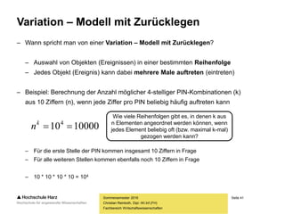 Seite 41
Fachbereich Wirtschaftswissenschaften
Variation – Modell mit Zurücklegen
– Wann spricht man von einer Variation – Modell mit Zurücklegen?
– Auswahl von Objekten (Ereignissen) in einer bestimmten Reihenfolge
– Jedes Objekt (Ereignis) kann dabei mehrere Male auftreten (eintreten)
– Beispiel: Berechnung der Anzahl möglicher 4-stelliger PIN-Kombinationen (k)
aus 10 Ziffern (n), wenn jede Ziffer pro PIN beliebig häufig auftreten kann
– Für die erste Stelle der PIN kommen insgesamt 10 Ziffern in Frage
– Für alle weiteren Stellen kommen ebenfalls noch 10 Ziffern in Frage
– 10 * 10 * 10 * 10 = 104
Sommersemester 2016
Christian Reinboth, Dipl.-Wi.Inf.(FH)
Wie viele Reihenfolgen gibt es, in denen k aus
n Elementen angeordnet werden können, wenn
jedes Element beliebig oft (bzw. maximal k-mal)
gezogen werden kann?
10000104
k
n
 