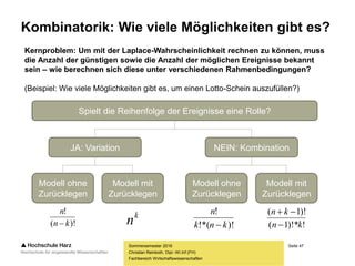 Seite 47
Fachbereich Wirtschaftswissenschaften
Kombinatorik: Wie viele Möglichkeiten gibt es?
Sommersemester 2016
Christian Reinboth, Dipl.-Wi.Inf.(FH)
Kernproblem: Um mit der Laplace-Wahrscheinlichkeit rechnen zu können, muss
die Anzahl der günstigen sowie die Anzahl der möglichen Ereignisse bekannt
sein – wie berechnen sich diese unter verschiedenen Rahmenbedingungen?
(Beispiel: Wie viele Möglichkeiten gibt es, um einen Lotto-Schein auszufüllen?)
Spielt die Reihenfolge der Ereignisse eine Rolle?
JA: Variation NEIN: Kombination
Modell ohne
Zurücklegen
Modell mit
Zurücklegen
Modell ohne
Zurücklegen
Modell mit
Zurücklegen
k
n)!(
!
kn
n
 )!!*(
!
knk
n
 !)!*1(
)!1(
kn
kn


 