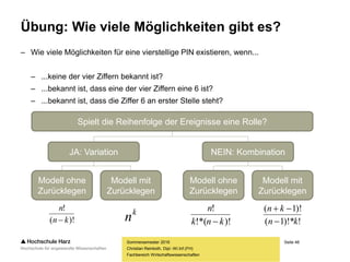 Seite 48
Fachbereich Wirtschaftswissenschaften
Übung: Wie viele Möglichkeiten gibt es?
– Wie viele Möglichkeiten für eine vierstellige PIN existieren, wenn...
– ...keine der vier Ziffern bekannt ist?
– ...bekannt ist, dass eine der vier Ziffern eine 6 ist?
– ...bekannt ist, dass die Ziffer 6 an erster Stelle steht?
Christian Reinboth, Dipl.-Wi.Inf.(FH)
Sommersemester 2016
Spielt die Reihenfolge der Ereignisse eine Rolle?
JA: Variation NEIN: Kombination
Modell ohne
Zurücklegen
Modell mit
Zurücklegen
Modell ohne
Zurücklegen
Modell mit
Zurücklegen
k
n)!(
!
kn
n
 )!!*(
!
knk
n
 !)!*1(
)!1(
kn
kn


 