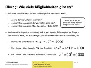 Seite 49
Fachbereich Wirtschaftswissenschaften
Übung: Wie viele Möglichkeiten gibt es?
– Wie viele Möglichkeiten für eine vierstellige PIN existieren, wenn...
– ...keine der vier Ziffern bekannt ist?
– ...bekannt ist, dass eine der vier Ziffern eine 6 ist?
– ...bekannt ist, dass die Ziffer 6 an erster Stelle steht?
– In diesem Fall liegt eine Variation (die Reihenfolge der Ziffern spielt bei Eingabe
der PIN eine Rolle) mit Zurücklegen (alle Ziffern können mehrfach auftreten) vor
– Wenn keine Ziffer bekannt ist:
– Wenn bekannt ist, dass die PIN eine 6 enthält:
– Wenn bekannt ist, dass die 6 an erster Stelle steht:
Sommersemester 2016
Christian Reinboth, Dipl.-Wi.Inf.(FH)
10000104
k
n
400010*4*4 3
k
n
1000103
k
n
Erste Annahme: Es
müssten immer weniger
Möglichkeiten werden...
 