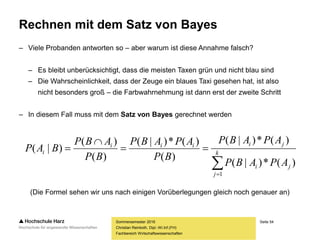 Seite 54
Fachbereich Wirtschaftswissenschaften
Rechnen mit dem Satz von Bayes
– Viele Probanden antworten so – aber warum ist diese Annahme falsch?
– Es bleibt unberücksichtigt, dass die meisten Taxen grün und nicht blau sind
– Die Wahrscheinlichkeit, dass der Zeuge ein blaues Taxi gesehen hat, ist also
nicht besonders groß – die Farbwahrnehmung ist dann erst der zweite Schritt
– In diesem Fall muss mit dem Satz von Bayes gerechnet werden
(Die Formel sehen wir uns nach einigen Vorüberlegungen gleich noch genauer an)
Sommersemester 2016
Christian Reinboth, Dipl.-Wi.Inf.(FH)



 k
j
ji
jiiii
i
APABP
APABP
BP
APABP
BP
ABP
BAP
1
)(*)|(
)(*)|(
)(
)(*)|(
)(
)(
)|(
 