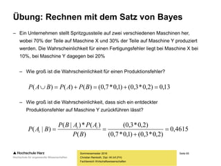 Seite 65
Fachbereich Wirtschaftswissenschaften
Übung: Rechnen mit dem Satz von Bayes
– Ein Unternehmen stellt Spritzgussteile auf zwei verschiedenen Maschinen her,
wobei 70% der Teile auf Maschine X und 30% der Teile auf Maschine Y produziert
werden. Die Wahrscheinlichkeit für einen Fertigungsfehler liegt bei Maschine X bei
10%, bei Maschine Y dagegen bei 20%
– Wie groß ist die Wahrscheinlichkeit für einen Produktionsfehler?
– Wie groß ist die Wahrscheinlichkeit, dass sich ein entdeckter
Produktionsfehler auf Maschine Y zurückführen lässt?
Sommersemester 2016
Christian Reinboth, Dipl.-Wi.Inf.(FH)
13,0)2,0*3,0()1,0*7,0()()()(  BPAPBAP
4615,0
)2,0*3,0()1,0*7,0(
)2,0*3,0(
)(
)(*)|(
)|( 


BP
APABP
BAP ii
i
 
