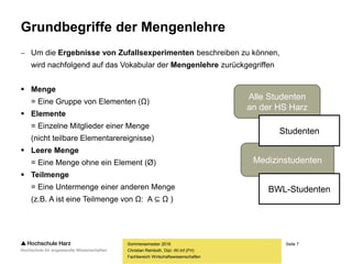 Seite 7
Fachbereich Wirtschaftswissenschaften
Grundbegriffe der Mengenlehre
 Um die Ergebnisse von Zufallsexperimenten beschreiben zu können,
wird nachfolgend auf das Vokabular der Mengenlehre zurückgegriffen
 Menge
= Eine Gruppe von Elementen (Ω)
 Elemente
= Einzelne Mitglieder einer Menge
(nicht teilbare Elementarereignisse)
 Leere Menge
= Eine Menge ohne ein Element (Ø)
 Teilmenge
= Eine Untermenge einer anderen Menge
(z.B. A ist eine Teilmenge von Ω: A ⊆ Ω )
Sommersemester 2016
Christian Reinboth, Dipl.-Wi.Inf.(FH)
Alle Studenten
an der HS Harz
Medizinstudenten
Studenten
BWL-Studenten
 