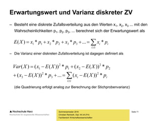 Seite 71
Fachbereich Wirtschaftswissenschaften
Erwartungswert und Varianz diskreter ZV
Sommersemester 2016
Christian Reinboth, Dipl.-Wi.Inf.(FH)
– Besteht eine diskrete Zufallsverteilung aus den Werten x1, x2, x3 ... mit den
Wahrscheinlichkeiten p1, p2, p3, ... berechnet sich der Erwartungswert als
– Die Varianz einer diskreten Zufallsverteilung ist dagegen definiert als
(die Quadrierung erfolgt analog zur Berechnung der Stichprobenvarianz)


1
332211 *...***)(
i
ii pxpxpxpxXE



ii
ii pXExpXEx
pXExpXExXVar
*))((...*))((
*))((*))(()(
2
3
2
3
2
2
21
2
1
 