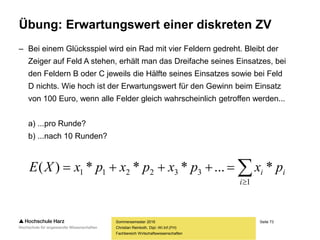 Seite 73
Fachbereich Wirtschaftswissenschaften
Übung: Erwartungswert einer diskreten ZV
– Bei einem Glücksspiel wird ein Rad mit vier Feldern gedreht. Bleibt der
Zeiger auf Feld A stehen, erhält man das Dreifache seines Einsatzes, bei
den Feldern B oder C jeweils die Hälfte seines Einsatzes sowie bei Feld
D nichts. Wie hoch ist der Erwartungswert für den Gewinn beim Einsatz
von 100 Euro, wenn alle Felder gleich wahrscheinlich getroffen werden...
a) ...pro Runde?
b) ...nach 10 Runden?
Sommersemester 2016
Christian Reinboth, Dipl.-Wi.Inf.(FH)


1
332211 *...***)(
i
ii pxpxpxpxXE
 