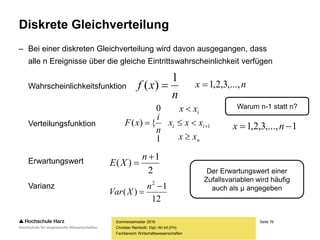 Seite 76
Fachbereich Wirtschaftswissenschaften
Diskrete Gleichverteilung
– Bei einer diskreten Gleichverteilung wird davon ausgegangen, dass
alle n Ereignisse über die gleiche Eintrittswahrscheinlichkeit verfügen
Wahrscheinlichkeitsfunktion
Verteilungsfunktion
Erwartungswert
Varianz
Sommersemester 2016
Christian Reinboth, Dipl.-Wi.Inf.(FH)
n
xf
1
)(  nx ,...,3,2,1
n
ii
i
xx
xxx
xx
n
i
xF



 1
1
0
{)( 1,...,3,2,1  nx
Warum n-1 statt n?
2
1
)(


n
XE
12
1
)(
2


n
XVar
Der Erwartungswert einer
Zufallsvariablen wird häufig
auch als μ angegeben
 