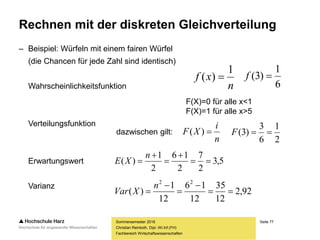 Seite 77
Fachbereich Wirtschaftswissenschaften
Rechnen mit der diskreten Gleichverteilung
– Beispiel: Würfeln mit einem fairen Würfel
(die Chancen für jede Zahl sind identisch)
Wahrscheinlichkeitsfunktion
Verteilungsfunktion
Erwartungswert
Varianz
Sommersemester 2016
Christian Reinboth, Dipl.-Wi.Inf.(FH)
dazwischen gilt:
n
xf
1
)( 
6
1
)3( f
F(X)=0 für alle x<1
F(X)=1 für alle x>5
n
i
XF )(
2
1
6
3
)3( F
5,3
2
7
2
16
2
1
)( 




n
XE
92,2
12
35
12
16
12
1
)(
22





n
XVar
 