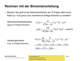 Seite 79
Fachbereich Wirtschaftswissenschaften
Rechnen mit der Binomialverteilung
– Beispiel: Wie groß ist die Wahrscheinlichkeit, bei 10 Fragen allein durch
Raten (p = 0,5) genau bzw. höchstens 8 richtige Antworten zu erzielen?
Wahrscheinlichkeitsfunktion
(genau 8 richtige Antworten)
Verteilungsfunktion
(max. 8 richtige Antworten)
Sommersemester 2016
Christian Reinboth, Dipl.-Wi.Inf.(FH)
0439,05,0*5,0*
)!810!*(8
!10
)8(
)1(**
)!!*(
!
)(
28





 
f
pp
xnx
n
xf xnx
...)8()7()6(
)5()4()3()2()1(
)1(**
)!!*(
!
)(
0




 

fff
fffff
pp
xnx
n
xF
x
k
xnx
 