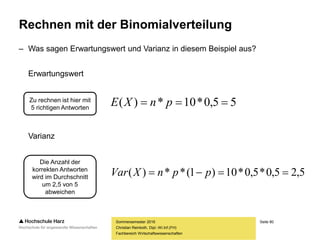 Seite 80
Fachbereich Wirtschaftswissenschaften
Rechnen mit der Binomialverteilung
– Was sagen Erwartungswert und Varianz in diesem Beispiel aus?
Erwartungswert
Varianz
Sommersemester 2016
Christian Reinboth, Dipl.-Wi.Inf.(FH)
Zu rechnen ist hier mit
5 richtigen Antworten
Die Anzahl der
korrekten Antworten
wird im Durchschnitt
um 2,5 von 5
abweichen
55,0*10*)(  pnXE
5,25,0*5,0*10)1(**)(  ppnXVar
 