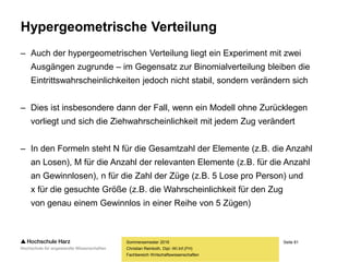 Seite 81
Fachbereich Wirtschaftswissenschaften
Hypergeometrische Verteilung
– Auch der hypergeometrischen Verteilung liegt ein Experiment mit zwei
Ausgängen zugrunde – im Gegensatz zur Binomialverteilung bleiben die
Eintrittswahrscheinlichkeiten jedoch nicht stabil, sondern verändern sich
– Dies ist insbesondere dann der Fall, wenn ein Modell ohne Zurücklegen
vorliegt und sich die Ziehwahrscheinlichkeit mit jedem Zug verändert
– In den Formeln steht N für die Gesamtzahl der Elemente (z.B. die Anzahl
an Losen), M für die Anzahl der relevanten Elemente (z.B. für die Anzahl
an Gewinnlosen), n für die Zahl der Züge (z.B. 5 Lose pro Person) und
x für die gesuchte Größe (z.B. die Wahrscheinlichkeit für den Zug
von genau einem Gewinnlos in einer Reihe von 5 Zügen)
Sommersemester 2016
Christian Reinboth, Dipl.-Wi.Inf.(FH)
 