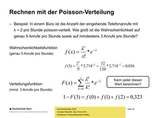 Seite 85
Fachbereich Wirtschaftswissenschaften
Rechnen mit der Poisson-Verteilung
– Beispiel: In einem Büro ist die Anzahl der eingehende Telefonanrufe mit
λ = 2 pro Stunde poisson-verteilt. Wie groß ist die Wahrscheinlichkeit auf
genau 5 Anrufe pro Stunde sowie auf mindestens 3 Anrufe pro Stunde?
Wahrscheinlichkeitsfunktion
(genau 5 Anrufe pro Stunde)
Verteilungsfunktion
(mind. 3 Anrufe pro Stunde)
Sommersemester 2016
Christian Reinboth, Dipl.-Wi.Inf.(FH)
 
 e
x
xf
x
*
!
)(



x
k
k
e
k
xF
0
*
!
)( 
036,0718,2*
120
32
718,2*
!5
2
)5( 22
5
 
f
323,0)2()1()0()3(1  fffF
Kann jeder diesen
Wert berechnen?
 