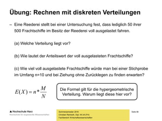 Seite 86
Fachbereich Wirtschaftswissenschaften
Übung: Rechnen mit diskreten Verteilungen
– Eine Reederei stellt bei einer Untersuchung fest, dass lediglich 50 ihrer
500 Frachtschiffe im Besitz der Reederei voll ausgelastet fahren.
(a) Welche Verteilung liegt vor?
(b) Wie lautet der Anteilswert der voll ausgelasteten Frachtschiffe?
(c) Wie viel voll ausgelastete Frachtschiffe würde man bei einer Stichprobe
im Umfang n=10 und bei Ziehung ohne Zurücklegen zu finden erwarten?
Sommersemester 2016
Christian Reinboth, Dipl.-Wi.Inf.(FH)
N
M
nXE *)(  Die Formel gilt für die hypergeometrische
Verteilung. Warum liegt diese hier vor?
 