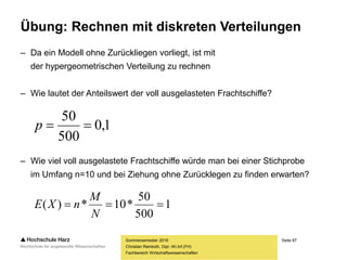 Seite 87
Fachbereich Wirtschaftswissenschaften
Übung: Rechnen mit diskreten Verteilungen
– Da ein Modell ohne Zurückliegen vorliegt, ist mit
der hypergeometrischen Verteilung zu rechnen
– Wie lautet der Anteilswert der voll ausgelasteten Frachtschiffe?
– Wie viel voll ausgelastete Frachtschiffe würde man bei einer Stichprobe
im Umfang n=10 und bei Ziehung ohne Zurücklegen zu finden erwarten?
Sommersemester 2016
Christian Reinboth, Dipl.-Wi.Inf.(FH)
1
500
50
*10*)( 
N
M
nXE
1,0
500
50
p
 