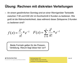 Seite 88
Fachbereich Wirtschaftswissenschaften
Übung: Rechnen mit diskreten Verteilungen
– An einem gewöhnlichen Sonntag sind an einer Wernigeröder Tankstelle
zwischen 7:30 und 8:00 Uhr im Durchschnitt 2 Kunden zu bedienen. Wie
groß ist die Wahrscheinlichkeit, dass während dieser Zeitspanne 3 Kunden
zu bedienen sind?
Sommersemester 2016
Christian Reinboth, Dipl.-Wi.Inf.(FH)



x
k
k
e
k
xF
0
*
!
)( 
Beide Formeln gelten für die Poisson-
Verteilung. Warum liegt diese hier vor?
 
 e
x
xf
x
*
!
)(
 