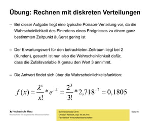 Seite 89
Fachbereich Wirtschaftswissenschaften
Übung: Rechnen mit diskreten Verteilungen
– Bei dieser Aufgabe liegt eine typische Poisson-Verteilung vor, da die
Wahrscheinlichkeit des Eintretens eines Ereignisses zu einem ganz
bestimmten Zeitpunkt äußerst gering ist
– Der Erwartungswert für den betrachteten Zeitraum liegt bei 2
(Kunden), gesucht ist nun also die Wahrscheinlichkeit dafür,
dass die Zufallsvariable X genau den Wert 3 annimmt.
– Die Antwort findet sich über die Wahrscheinlichkeitsfunktion:
Sommersemester 2016
Christian Reinboth, Dipl.-Wi.Inf.(FH)
0,1805718,2*
!3
2
*
!
)( 2
3
 
e
x
xf
x
 