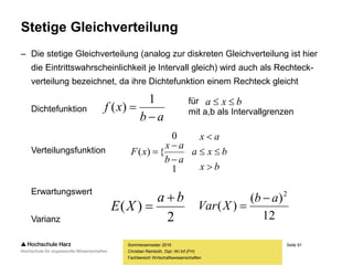Seite 91
Fachbereich Wirtschaftswissenschaften
Stetige Gleichverteilung
– Die stetige Gleichverteilung (analog zur diskreten Gleichverteilung ist hier
die Eintrittswahrscheinlichkeit je Intervall gleich) wird auch als Rechteck-
verteilung bezeichnet, da ihre Dichtefunktion einem Rechteck gleicht
Dichtefunktion
Verteilungsfunktion
Erwartungswert
Varianz
Sommersemester 2016
Christian Reinboth, Dipl.-Wi.Inf.(FH)
ab
xf


1
)(
für
mit a,b als Intervallgrenzen
bxa 
bx
bxa
ax
ab
ax
xF






1
0
{)(
2
)(
ba
XE


12
)(
)(
2
ab
XVar


 